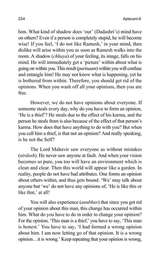 254 Aptavani-6
him. What kind of shadow does ‘our’ (Dadashri’s) mind have
on others? Even if a person is completely stupid, he will become
wise! If you feel, ‘I do not like Ramesh,’ in your mind, then
dislike will arise within you as soon as Ramesh walks into the
room. A shadow (chhaya) of your feeling, its image, falls on his
mind. He will immediately get a ‘picture’ within about what is
going on within you. This result (parinaam) within you will confuse
and entangle him! He may not know what is happening, yet he
is bothered from within. Therefore, you should get rid of the
opinions. When you wash off all your opinions, then you are
free.
However, we do not have opinions about everyone. If
someone steals every day, why do you have to form an opinion,
‘He is a thief’? He steals due to the effect of his karma, and the
person he steals from is also because of the effect of that person’s
karma. How does that have anything to do with you? But when
you call him a thief, is that not an opinion? And really speaking,
is he not the Self?
The Lord Mahavir saw everyone as without mistakes
(nirdosh). He never saw anyone at fault. And when your vision
becomes so pure, you too will have an environment which is
clean and clear. Then this world will appear like a garden. In
reality, people do not have bad attributes. One forms an opinion
about others within, and thus gets bound. ‘We’ may talk about
anyone but ‘we’ do not have any opinions of, ‘He is like this or
like that,’ at all!
You will also experience (anubhav) that since you got rid
of your opinion about this man, this change has occurred within
him. What do you have to do in order to change your opinion?
For the opinion, ‘This man is a thief,’ you have to say, ‘This man
is honest.’ You have to say, ‘I had formed a wrong opinion
about him. I am now letting go of that opinion. It is a wrong
opinion…it is wrong.’ Keep repeating that your opinion is wrong,
 