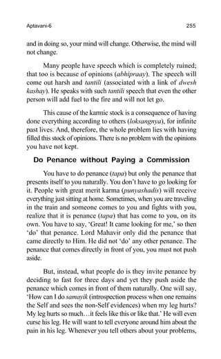 Aptavani-6 255
and in doing so, your mind will change. Otherwise, the mind will
not change.
Many people have speech which is completely ruined;
that too is because of opinions (abhipraay). The speech will
come out harsh and tantili (associated with a link of dwesh
kashay). He speaks with such tantili speech that even the other
person will add fuel to the fire and will not let go.
This cause of the karmic stock is a consequence of having
done everything according to others (loksangnya), for infinite
past lives. And, therefore, the whole problem lies with having
filled this stock of opinions. There is no problem with the opinions
you have not kept.
Do Penance without Paying a Commission
You have to do penance (tapa) but only the penance that
presents itself to you naturally. You don’t have to go looking for
it. People with great merit karma (punyashadis) will receive
everything just sitting at home. Sometimes, when you are traveling
in the train and someone comes to you and fights with you,
realize that it is penance (tapa) that has come to you, on its
own. You have to say, ‘Great! It came looking for me,’ so then
‘do’ that penance. Lord Mahavir only did the penance that
came directly to Him. He did not ‘do’ any other penance. The
penance that comes directly in front of you, you must not push
aside.
But, instead, what people do is they invite penance by
deciding to fast for three days and yet they push aside the
penance which comes in front of them naturally. One will say,
‘How can I do samayik (introspection process when one remains
the Self and sees the non-Self evidences) when my leg hurts?
My leg hurts so much…it feels like this or like that.’ He will even
curse his leg. He will want to tell everyone around him about the
pain in his leg. Whenever you tell others about your problems,
 
