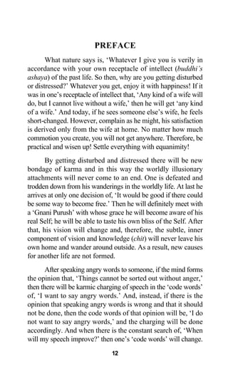 PREFACE
What nature says is, ‘Whatever I give you is verily in
accordance with your own receptacle of intellect (buddhi’s
ashaya) of the past life. So then, why are you getting disturbed
or distressed?’ Whatever you get, enjoy it with happiness! If it
was in one’s receptacle of intellect that, ‘Any kind of a wife will
do, but I cannot live without a wife,’ then he will get ‘any kind
of a wife.’ And today, if he sees someone else’s wife, he feels
short-changed. However, complain as he might, his satisfaction
is derived only from the wife at home. No matter how much
commotion you create, you will not get anywhere. Therefore, be
practical and wisen up! Settle everything with equanimity!
By getting disturbed and distressed there will be new
bondage of karma and in this way the worldly illusionary
attachments will never come to an end. One is defeated and
trodden down from his wanderings in the worldly life. At last he
arrives at only one decision of, ‘It would be good if there could
be some way to become free.’ Then he will definitely meet with
a ‘Gnani Purush’ with whose grace he will become aware of his
real Self; he will be able to taste his own bliss of the Self. After
that, his vision will change and, therefore, the subtle, inner
component of vision and knowledge (chit) will never leave his
own home and wander around outside. As a result, new causes
for another life are not formed.
After speaking angry words to someone, if the mind forms
the opinion that, ‘Things cannot be sorted out without anger,’
then there will be karmic charging of speech in the ‘code words’
of, ‘I want to say angry words.’ And, instead, if there is the
opinion that speaking angry words is wrong and that it should
not be done, then the code words of that opinion will be, ‘I do
not want to say angry words,’ and the charging will be done
accordingly. And when there is the constant search of, ‘When
will my speech improve?’ then one’s ‘code words’ will change.
12
 
