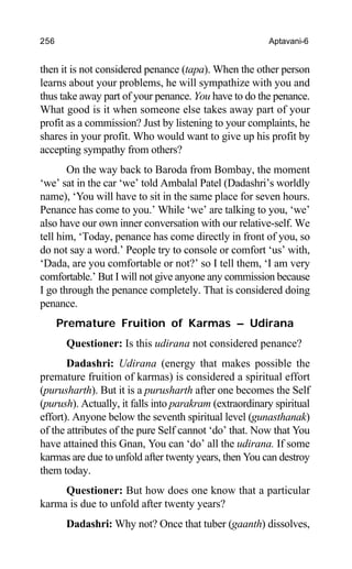 256 Aptavani-6
then it is not considered penance (tapa). When the other person
learns about your problems, he will sympathize with you and
thus take away part of your penance. You have to do the penance.
What good is it when someone else takes away part of your
profit as a commission? Just by listening to your complaints, he
shares in your profit. Who would want to give up his profit by
accepting sympathy from others?
On the way back to Baroda from Bombay, the moment
‘we’ sat in the car ‘we’ told Ambalal Patel (Dadashri’s worldly
name), ‘You will have to sit in the same place for seven hours.
Penance has come to you.’ While ‘we’ are talking to you, ‘we’
also have our own inner conversation with our relative-self. We
tell him, ‘Today, penance has come directly in front of you, so
do not say a word.’ People try to console or comfort ‘us’ with,
‘Dada, are you comfortable or not?’ so I tell them, ‘I am very
comfortable.’ But I will not give anyone any commission because
I go through the penance completely. That is considered doing
penance.
Premature Fruition of Karmas – Udirana
Questioner: Is this udirana not considered penance?
Dadashri: Udirana (energy that makes possible the
premature fruition of karmas) is considered a spiritual effort
(purusharth). But it is a purusharth after one becomes the Self
(purush). Actually, it falls into parakram (extraordinary spiritual
effort). Anyone below the seventh spiritual level (gunasthanak)
of the attributes of the pure Self cannot ‘do’ that. Now that You
have attained this Gnan, You can ‘do’ all the udirana. If some
karmas are due to unfold after twenty years, then You can destroy
them today.
Questioner: But how does one know that a particular
karma is due to unfold after twenty years?
Dadashri: Why not? Once that tuber (gaanth) dissolves,
 