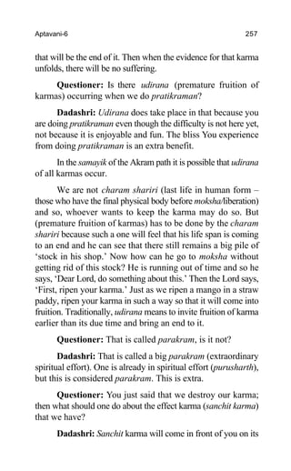 Aptavani-6 257
that will be the end of it. Then when the evidence for that karma
unfolds, there will be no suffering.
Questioner: Is there udirana (premature fruition of
karmas) occurring when we do pratikraman?
Dadashri: Udirana does take place in that because you
are doing pratikraman even though the difficulty is not here yet,
not because it is enjoyable and fun. The bliss You experience
from doing pratikraman is an extra benefit.
In the samayik of the Akram path it is possible that udirana
of all karmas occur.
We are not charam shariri (last life in human form –
those who have the final physical body before moksha/liberation)
and so, whoever wants to keep the karma may do so. But
(premature fruition of karmas) has to be done by the charam
shariri because such a one will feel that his life span is coming
to an end and he can see that there still remains a big pile of
‘stock in his shop.’ Now how can he go to moksha without
getting rid of this stock? He is running out of time and so he
says, ‘Dear Lord, do something about this.’ Then the Lord says,
‘First, ripen your karma.’ Just as we ripen a mango in a straw
paddy, ripen your karma in such a way so that it will come into
fruition. Traditionally, udirana means to invite fruition of karma
earlier than its due time and bring an end to it.
Questioner: That is called parakram, is it not?
Dadashri: That is called a big parakram (extraordinary
spiritual effort). One is already in spiritual effort (purusharth),
but this is considered parakram. This is extra.
Questioner: You just said that we destroy our karma;
then what should one do about the effect karma (sanchit karma)
that we have?
Dadashri: Sanchit karma will come in front of you on its
 