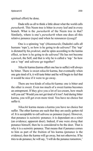 Aptavani-6 259
spiritual effort) be done.
Dada tells us all to think a little about what the world calls
purusharth. This Neem tree is bitter in every leaf and in every
branch. What is the purusharth of the Neem tree in that?
Similarly, where is one’s purusharth when one does all this
relative penance (tapa) and when he renounces (tyaag)?
One is a spinning ‘top’ (bhammardo; Dadashri calls all
humans ‘tops’), so how is he going to do udirana? The ‘top’
is dictated by his prakruti, and he spins according to the karma
effect, so how is he going to do udirana? He has not become
a purush, the Self, and that is why he is called a ‘top.’ So how
can a ‘top’ and udirana go together?
Nikachit karma (karma effect one has to suffer) will always
be bitter. There is sweet nikachit karma, but eventually when
one gets tired of it, it will taste bitter and he will begin to feel that
it would be nice if it were to go away.
There are two kinds of nikachit karma: one is bitter and
the other is sweet. Even too much of a sweet karma becomes
an entrapment. If they give you a lot of ice-cream, how much
will you eat? Would you not get tired of it too? And during bitter
karma, you will get even more tired. You have no choice but
suffer it.
Nikachit karma means a karma you have no choice but
suffer. The other karmas are such that they are easily gotten rid
of. It is acceptable to call udirana as penance (tapa). However,
that penance is naimittic penance; it is dependant on a nimit
(an evidence; apparent doer). Indeed, if one were doing that
penance himself, then he is considered to be the doer. That is
why it is a naimittic penance. That means that if penance comes
to him as part of the fruition of his karma (penance is the
evidence), then the karma will go away, but not otherwise. If he
tries to do penance, he will say, ‘I will do the penance tomorrow,’
 