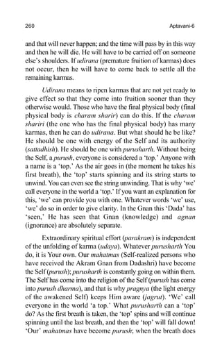 260 Aptavani-6
and that will never happen; and the time will pass by in this way
and then he will die. He will have to be carried off on someone
else’s shoulders. If udirana (premature fruition of karmas) does
not occur, then he will have to come back to settle all the
remaining karmas.
Udirana means to ripen karmas that are not yet ready to
give effect so that they come into fruition sooner than they
otherwise would. Those who have the final physical body (final
physical body is charam sharir) can do this. If the charam
shariri (the one who has the final physical body) has many
karmas, then he can do udirana. But what should he be like?
He should be one with energy of the Self and its authority
(sattadhish). He should be one with purusharth. Without being
the Self, a purush, everyone is considered a ‘top.’ Anyone with
a name is a ‘top.’ As the air goes in (the moment he takes his
first breath), the ‘top’ starts spinning and its string starts to
unwind. You can even see the string unwinding. That is why ‘we’
call everyone in the world a ‘top.’ If you want an explanation for
this, ‘we’ can provide you with one. Whatever words ‘we’ use,
‘we’ do so in order to give clarity. In the Gnan this ‘Dada’ has
‘seen,’ He has seen that Gnan (knowledge) and agnan
(ignorance) are absolutely separate.
Extraordinary spiritual effort (parakram) is independent
of the unfolding of karma (udaya). Whatever purusharth You
do, it is Your own. Our mahatmas (Self-realized persons who
have received the Akram Gnan from Dadashri) have become
the Self (purush); purusharth is constantly going on within them.
The Self has come into the religion of the Self (purush has come
into purush dharma), and that is why pragnya (the light energy
of the awakened Self) keeps Him aware (jagrut). ‘We’ call
everyone in the world ‘a top.’ What purusharth can a ‘top’
do? As the first breath is taken, the ‘top’ spins and will continue
spinning until the last breath, and then the ‘top’ will fall down!
‘Our’ mahatmas have become purush; when the breath does
 