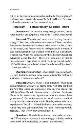 Aptavani-6 261
not go in, there is suffocation within and so he (the enlightened
one) moves over into the domain of the Self, his Home. Therefore,
He has the awareness of the immortal state.
Parakram – Extraordinary Spiritual Effort
Questioner: The creative energy (sarjak shakti) that is
other than the ‘charge point’; what is that? Is that purusharth?
Dadashri: What do ‘we’ mean when ‘we’ say ‘creative
energy’? ‘We’ ask, ‘when does sunrise occur?’ It occurs when
the scientific circumstantial evidences arise. When it is four o’clock
on this watch, and four o’clock on the big clock in Bombay, it
does not mean that the sun will rise. Even if the sun is in a hurry,
it cannot rise. When will sunrise occur? It will occur when all the
evidences come together. Therefore, unfolding of karma
(udayakarma) is dependent on creative energy (sarjak shakti).
‘We’ call that energy ‘relative’; it is of the relative-self (prakruti),
it is not purusharth.
Questioner: Inner intent (bhaav) itself is a purusharth,
is it not? To know our true inner intent, to know the Self by its
attributes, is that not purusharth?
Dadashri: Bhaava-bhaav is like-attraction (bhaav) and
dislike/repulsion (abhaav); all belong to the ‘top’ (the non-Self)
and ‘we’ (the Gnani and mahatmas) have our own state of the
Self (swabhav-bhaav). Bhaava-bhaav is karma. Swabhav-
bhaav is the knower-seer (gnata-drashta) and eternal bliss
(parmanand). Our mahatmas are in swabhav-bhaav, and that
is why there is constant bliss within. But they do not take more
experience of this bliss. When it is time to taste and experience
it, they may have gone somewhere to a ‘hotel’ (enjoying worldly
pleasure). That is why they do not know it.
Questioner: How do the mahatmas taste and experience
that? When they experience it unknowingly, is it due to their
purusharth or the unfolding of karma (udayakarma)?
 