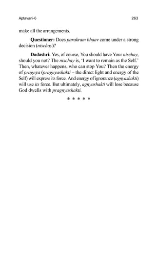Aptavani-6 263
make all the arrangements.
Questioner: Does parakram bhaav come under a strong
decision (nischay)?
Dadashri: Yes, of course, You should have Your nischay,
should you not? The nischay is, ‘I want to remain as the Self.’
Then, whatever happens, who can stop You? Then the energy
of pragnya (pragnyashakti – the direct light and energy of the
Self) will express its force. And energy of ignorance (agnyashakti)
will use its force. But ultimately, agnyashakti will lose because
God dwells with pragnyashakti.
* * * * *
 