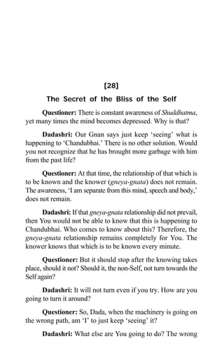 264 Aptavani-6
[28]
The Secret of the Bliss of the Self
Questioner: There is constant awareness of Shuddhatma,
yet many times the mind becomes depressed. Why is that?
Dadashri: Our Gnan says just keep ‘seeing’ what is
happening to ‘Chandubhai.’ There is no other solution. Would
you not recognize that he has brought more garbage with him
from the past life?
Questioner: At that time, the relationship of that which is
to be known and the knower (gneya-gnata) does not remain.
The awareness, ‘I am separate from this mind, speech and body,’
does not remain.
Dadashri: If that gneya-gnata relationship did not prevail,
then You would not be able to know that this is happening to
Chandubhai. Who comes to know about this? Therefore, the
gneya-gnata relationship remains completely for You. The
knower knows that which is to be known every minute.
Questioner: But it should stop after the knowing takes
place, should it not? Should it, the non-Self, not turn towards the
Self again?
Dadashri: It will not turn even if you try. How are you
going to turn it around?
Questioner: So, Dada, when the machinery is going on
the wrong path, am ‘I’ to just keep ‘seeing’ it?
Dadashri: What else are You going to do? The wrong
 