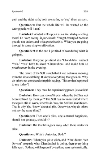 Aptavani-6 265
path and the right path; both are paths, so ‘see’ them as such.
Questioner: But the whole life will be wasted on the
wrong path, will it not?
Dadashri: But what will happen when You start quarrelling
there? To ‘keep seeing’ is purusharth. You get entangled because
you do not understand what purusharth is. What you are going
through is some simple suffocation.
Questioner: In the end I get tired of wondering what is
going on.
Dadashri: If anyone gets tired, it is ‘Chandubhai’ and not
‘You.’ ‘You’ have to scold ‘Chandubhai’ and make him do
pratikraman in the evening.
The nature of the Self is such that it will not miss knowing
even the smallest thing. It knows everything that goes on. Why
do others not come and complain saying, ‘This or that happened
to me today’?
Questioner: They must be experiencing peace (samadhi)?
Dadashri: How can samadhi exist when the Self has not
been realized by them yet? The Self has not manifested where
the ego is still at work, whereas in You, the Self has manifested.
That is why You ‘know’ about all this. Otherwise, why do others
not say the same thing?
Questioner: Then one’s bliss, one’s eternal happiness,
should not go away, should it?
Dadashri: But that bliss goes away when these obstacles
arise.
Questioner: Which obstacles, Dada?
Dadashri: When you go to work, and ‘You’ do not ‘see
(jovoo)’ properly what Chandubhai is doing, then everything
falls apart. Nothing will happen if everything runs systematically.
 