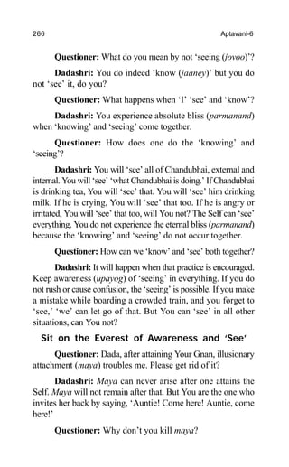 266 Aptavani-6
Questioner: What do you mean by not ‘seeing (jovoo)’?
Dadashri: You do indeed ‘know (jaaney)’ but you do
not ‘see’ it, do you?
Questioner: What happens when ‘I’ ‘see’ and ‘know’?
Dadashri: You experience absolute bliss (parmanand)
when ‘knowing’ and ‘seeing’ come together.
Questioner: How does one do the ‘knowing’ and
‘seeing’?
Dadashri: You will ‘see’ all of Chandubhai, external and
internal. You will ‘see’ ‘what Chandubhai is doing.’ If Chandubhai
is drinking tea, You will ‘see’ that. You will ‘see’ him drinking
milk. If he is crying, You will ‘see’ that too. If he is angry or
irritated, You will ‘see’ that too, will You not? The Self can ‘see’
everything. You do not experience the eternal bliss (parmanand)
because the ‘knowing’ and ‘seeing’ do not occur together.
Questioner: How can we ‘know’ and ‘see’ both together?
Dadashri: It will happen when that practice is encouraged.
Keep awareness (upayog) of ‘seeing’ in everything. If you do
not rush or cause confusion, the ‘seeing’ is possible. If you make
a mistake while boarding a crowded train, and you forget to
‘see,’ ‘we’ can let go of that. But You can ‘see’ in all other
situations, can You not?
Sit on the Everest of Awareness and ‘See’
Questioner: Dada, after attaining Your Gnan, illusionary
attachment (maya) troubles me. Please get rid of it?
Dadashri: Maya can never arise after one attains the
Self. Maya will not remain after that. But You are the one who
invites her back by saying, ‘Auntie! Come here! Auntie, come
here!’
Questioner: Why don’t you kill maya?
 