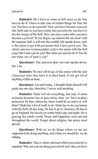 Aptavani-6 267
Dadashri: Do I have to come to kill maya or do You
have to do it? I have to take care of certain things for You; the
rest You have to do yourself. Now you have become a purush
(the Self) and so you have come into purusharth; you have to
use the energy of the Self. How can maya come after you have
become a purush? If you begin yog (union) for one hour with
the supreme Self, it will turn the worldly life upside down; such
is the union (yog) with parmatma that I have given you. The
whole universe is transcended; such is the union with the Self
(yog) that I have given you! But what can anyone do if You do
not make use of such a yog?
Questioner: The universe does not turn upside down,
but I do.
Dadashri: No one will let go of this union with the soul
(Atmayog) once they have it in their hand. It can get rid of
anything within an hour.
Questioner: Up until today, I thought Dada himself will
guide me one day, therefore, I never said anything.
Dadashri: Dada will do everything, but only if some
mahatma becomes lost or goes astray, then ‘we’ have to place
protection for him; otherwise, there would be no end to it, will
there? Dada has a lot of work to do. Dada has to do yog (union
with the Self) all day long. He has to go to America, He has to
go to England; He travels (in subtle body) day and night. He is
gracing the whole world. Peace and happiness must prevail
throughout the world. Forget about religion, but peace must
prevail.
Questioner: With us, we do things where we are not
supposed to be doing anything, and where we should be, we do
nothing.
Dadashri: That is where spiritual effort (purusharth) is
required. Why are you not doing purusharth now that you have
 