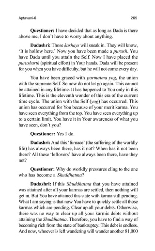 Aptavani-6 269
Questioner: I have decided that as long as Dada is there
above me, I don’t have to worry about anything.
Dadashri: Those kashays will sneak in. They will know,
‘It is hollow here.’ Now you have been made a purush. You
have Dada until you attain the Self. Now I have placed the
purusharth (spiritual effort) in Your hands. Dada will be present
for you when you have difficulty, but he will not come every day.
You have been graced with parmatma yog, the union
with the supreme Self. So now do not let go again. This cannot
be attained in any lifetime. It has happened to You only in this
lifetime. This is the eleventh wonder of this era of the current
time cycle. The union with the Self (yog) has occurred. This
union has occurred for You because of your merit karma. You
have seen everything from the top. You have seen everything up
to a certain limit. You have it in Your awareness of what you
have seen, don’t you?
Questioner: Yes I do.
Dadashri: And this ‘furnace’ (the suffering of the worldly
life) has always been there, has it not? When has it not been
there? All these ‘leftovers’ have always been there, have they
not?
Questioner: Why do worldly pressures cling to the one
who has become a Shuddhatma?
Dadashri: If this Shuddhatma that you have attained
was attained after all your karmas are settled, then nothing will
get in. But You have attained this state with karma still pending.
What I am saying is that now You have to quickly settle all those
karmas which are pending. Clear up all your debts. Otherwise,
there was no way to clear up all your karmic debts without
attaining the Shuddhatma. Therefore, you have to find a way of
becoming rich from the state of bankruptcy. This debt is endless.
And now, whoever is left wandering will wander another 81,000
 