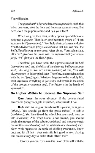 272 Aptavani-6
You will attain.
The purusharth after one becomes a purush is such that
when one roars, even the lions and lionesses scamper away. But
here, even the puppies come and lick your face!
When we give the Gnan, reality opens up and then one
becomes a purush. Then later, one becomes aware of, ‘I am
supreme Self (parmatma).’ ‘We’ help destroy karma and give
You the divine vision (divya-chakshu) so that You can ‘see’ the
Self (Shuddhatma) in everyone. After giving You such a state,
after ‘we’ give You the union with the supreme Self (parmatma
yog), ‘we’ give you the five Agnas.
Therefore, you have ‘seen’ the supreme state of the Self
(parmatma pad) and the bliss of the absolute Self (parmatma
sukh). As long as You are aware (laksha) of this, You will
always return to this original state. Therefore, attain such a union
with the Self (yog) again. Whatever happens to the worldly life,
let it. Just leave everything to vyavasthit and remain in the union
of the present (vartaman yog). The future is in the hands of
vyavasthit.
Go Higher Within to Become the Supreme Self
Questioner: In your absence, if the concentrated
awareness (ekagrata) gets disturbed, what should I do?
Dadashri: As long as Dada himself is present, he is gross
(sthool). You should go from the gross (sthool) to subtle
(sookshma). You have found the sthool, but you should now go
into sookshma. And when Dada is not around, you should
begin the process of the subtle (sookshma) and move towards
the subtler (sookshmatar) and the subtlest (sookshmatam) state.
Now, with regards to the topic of shifting awareness, know
once and for all that it does not shift. Is it good to keep playing
this record every day to make Dada affirm this?
However you can, remain in this union of the self with the
 