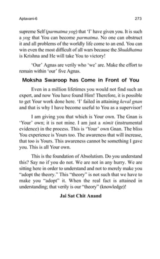 Aptavani-6 273
supreme Self (parmatma yog) that ‘I’ have given you. It is such
a yog that You can become parmatma. No one can obstruct
it and all problems of the worldly life come to an end. You can
win even the most difficult of all wars because the Shuddhatma
is Krishna and He will take You to victory!
‘Our’ Agnas are verily who ‘we’ are. Make the effort to
remain within ‘our’ five Agnas.
Moksha Swaroop has Come in Front of You
Even in a million lifetimes you would not find such an
expert, and now You have found Him! Therefore, it is possible
to get Your work done here. ‘I’ failed in attaining keval gnan
and that is why I have become useful to You as a supervisor!
I am giving you that which is Your own. The Gnan is
‘Your’ own; it is not mine. I am just a nimit (instrumental
evidence) in the process. This is ‘Your’ own Gnan. The bliss
You experience is Yours too. The awareness that will increase,
that too is Yours. This awareness cannot be something I gave
you. This is all Your own.
This is the foundation of Absolutism. Do you understand
this? Say no if you do not. We are not in any hurry. We are
sitting here in order to understand and not to merely make you
“adopt the theory.” This “theory” is not such that we have to
make you “adopt” it. When the real fact is attained in
understanding; that verily is our “theory” (knowledge)!
Jai Sat Chit Anand
 