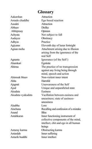 Glossary
Aakarshan Attraction
Amado chaddhe Ego based reaction
Aasakti Attraction
Abhaav Dislike
Abhipraay Opinion
Achyuta Not subject to fall
Aadayee Obstinacy
Adhyas Practice
Agiyaras Eleventh day of lunar fortnight
Agnan moha Attachment arising due to illusion
arising from the ignorance of the
real Self
Agnanta Ignorance (of the Self )
Ahamkari Egotistic
Ahimsa The practice of no transgression
against any living being through
mind, speech and action
Ahimsak bhaav Non-violent inner intent
Ahita Harmful
Ajagruti Unawareness of the Self
Ajod Unique and unparalleled state
Akudata Easiness
Akudata-vyakudata Vacillation between easiness and
uneasiness; state of easiness-
uneasiness
Alaabha Loss
Alochana Recalling and confession of a mistake
Anand Bliss
Antahkaran Inner functioning instrument of
collective components of the mind,
intellect, chit and ego in all human
beings
Antaray karma Obstructing karma
Antardah Inner suffering
Antarik buddhi Inner intellect
 