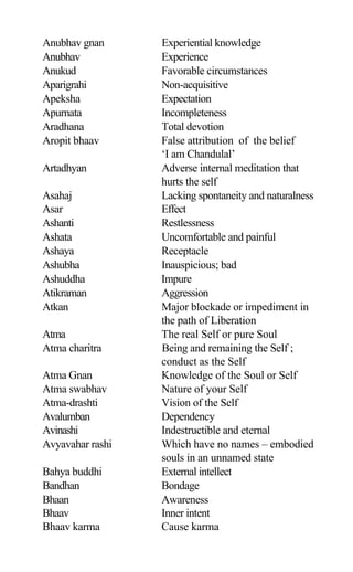 Anubhav gnan Experiential knowledge
Anubhav Experience
Anukud Favorable circumstances
Aparigrahi Non-acquisitive
Apeksha Expectation
Apurnata Incompleteness
Aradhana Total devotion
Aropit bhaav False attribution of the belief
‘I am Chandulal’
Artadhyan Adverse internal meditation that
hurts the self
Asahaj Lacking spontaneity and naturalness
Asar Effect
Ashanti Restlessness
Ashata Uncomfortable and painful
Ashaya Receptacle
Ashubha Inauspicious; bad
Ashuddha Impure
Atikraman Aggression
Atkan Major blockade or impediment in
the path of Liberation
Atma The real Self or pure Soul
Atma charitra Being and remaining the Self ;
conduct as the Self
Atma Gnan Knowledge of the Soul or Self
Atma swabhav Nature of your Self
Atma-drashti Vision of the Self
Avalumban Dependency
Avinashi Indestructible and eternal
Avyavahar rashi Which have no names – embodied
souls in an unnamed state
Bahya buddhi External intellect
Bandhan Bondage
Bhaan Awareness
Bhaav Inner intent
Bhaav karma Cause karma
 