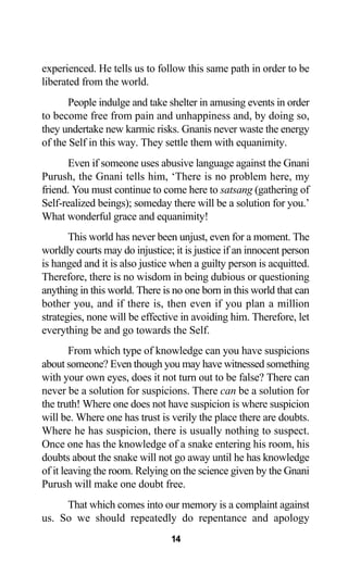 experienced. He tells us to follow this same path in order to be
liberated from the world.
People indulge and take shelter in amusing events in order
to become free from pain and unhappiness and, by doing so,
they undertake new karmic risks. Gnanis never waste the energy
of the Self in this way. They settle them with equanimity.
Even if someone uses abusive language against the Gnani
Purush, the Gnani tells him, ‘There is no problem here, my
friend. You must continue to come here to satsang (gathering of
Self-realized beings); someday there will be a solution for you.’
What wonderful grace and equanimity!
This world has never been unjust, even for a moment. The
worldly courts may do injustice; it is justice if an innocent person
is hanged and it is also justice when a guilty person is acquitted.
Therefore, there is no wisdom in being dubious or questioning
anything in this world. There is no one born in this world that can
bother you, and if there is, then even if you plan a million
strategies, none will be effective in avoiding him. Therefore, let
everything be and go towards the Self.
From which type of knowledge can you have suspicions
about someone? Even though you may have witnessed something
with your own eyes, does it not turn out to be false? There can
never be a solution for suspicions. There can be a solution for
the truth! Where one does not have suspicion is where suspicion
will be. Where one has trust is verily the place there are doubts.
Where he has suspicion, there is usually nothing to suspect.
Once one has the knowledge of a snake entering his room, his
doubts about the snake will not go away until he has knowledge
of it leaving the room. Relying on the science given by the Gnani
Purush will make one doubt free.
That which comes into our memory is a complaint against
us. So we should repeatedly do repentance and apology
14
 