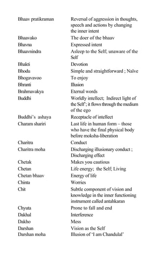 Bhaav pratikraman Reversal of aggression in thoughts,
speech and actions by changing
the inner intent
Bhaavako The doer of the bhaav
Bhavna Expressed intent
Bhaavnindra Asleep to the Self; unaware of the
Self
Bhakti Devotion
Bhodu Simple and straightforward ; Naïve
Bhogavavoo To enjoy
Bhranti Illusion
Brahmavakya Eternal words
Buddhi Worldly intellect; Indirect light of
the Self’; it flows through the medium
of the ego
Buddhi’s ashaya Receptacle of intellect
Charam shariri Last life in human form – those
who have the final physical body
before moksha-liberation
Charitra Conduct
Charitra moha Discharging illusionary conduct ;
Discharging effect
Chetak Makes you cautious
Chetan Life energy; the Self; Living
Chetan bhaav Energy of life
Chinta Worries
Chit Subtle component of vision and
knowledge in the inner functioning
instrument called antahkaran
Chyuta Prone to fall and end
Dakhal Interference
Dakho Mess
Darshan Vision as the Self
Darshan moha Illusion of ‘I am Chandulal’
 