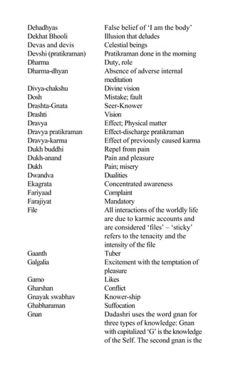 Dehadhyas False belief of ‘I am the body’
Dekhat Bhooli Illusion that deludes
Devas and devis Celestial beings
Devshi (pratikraman) Pratikraman done in the morning
Dharma Duty, role
Dharma-dhyan Absence of adverse internal
meditation
Divya-chakshu Divine vision
Dosh Mistake; fault
Drashta-Gnata Seer-Knower
Drashti Vision
Dravya Effect; Physical matter
Dravya pratikraman Effect-discharge pratikraman
Dravya-karma Effect of previously caused karma
Dukh buddhi Repel from pain
Dukh-anand Pain and pleasure
Dukh Pain; misery
Dwandva Dualities
Ekagrata Concentrated awareness
Fariyaad Complaint
Farajiyat Mandatory
File All interactions of the worldly life
are due to karmic accounts and
are considered ‘files’ – ‘sticky’
refers to the tenacity and the
intensity of the file
Gaanth Tuber
Galgalia Excitement with the temptation of
pleasure
Gamo Likes
Gharshan Conflict
Gnayak swabhav Knower-ship
Ghabharaman Suffocation
Gnan Dadashri uses the word gnan for
three types of knowledge: Gnan
with capitalized ‘G’ is the knowledge
of the Self. The second gnan is the
 