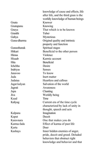 knowledge of cause and effects, life
after life, and the third gnan is the
worldly knowledge of human beings
Gnata Knower
Gnatapanu Knowing
Gneya That which is to be known
Granthi Tuber
Guhya Mysterious
Guna-dharma Original quality and intrinsic
property and function
Gunasthanak Spiritual stages
Hitkari Beneficial to the other person
Himsa Violence
Hisaab Karmic account
Hita Beneficial
Ichchha Desire
Indriyas Senses
Janavoo To know
Jada Inert matter
Jadataa Heartless and callous
Jagat kalyan Salvation of the world
Jagruti Awareness
Japa Chanting
Jiva Worldly being
Kaad Time
Kaliyug Current era of the time cycle
characterized by lack of unity in
thought, speech and acts
Kalpana Imagination
Kapat Deceit
Karavnara One that makes you do
Karma-fada Effect of karma of past life
Karta Doer
Kashays Inner hidden enemies of anger,
pride, deceit and greed. Deluded
behaviors that obstruct right
knowledge and behavior and that
 