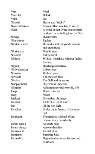 Mun Mind
Murchhit Deluded
Murti Idol
Nikachit Heavy and ‘sticky’
Nikachit karma Karma effect one has to suffer
Nimit A living or non-living instrumental
evidence in unfolding karma effect
Niraagi Disinterested
Nirahamkar Egoless
Nirakud anand Bliss of a state beyond easiness
and uneasiness
Nirakudata Blissful state
Niralumb Independent
Nirdosh Without mistakes; without faults;
flawless
Nirjara Discharge of karma
Nirjiv ahamkar Lifeless ego
Nirmaani Without pride
Nirvikalp The state of bliss
Nischay The Self and its realm
Nishpakshpati One who is impartial
Nispruha Abhorrent towards worldly life
Paap Demerit karma
Paapi Sinner
Pakkad Unyielding obstinacy
Panchat Intellectual interference
Par Of the non-Self
Paradhin Under the influence of the non-
Self
Parakram Tremendous spiritual effort;
extraordinary purusharth
Param anand Absolute bliss
Param vinaya Absolute humility
Parmanand Eternal bliss
Parmatma Supreme Soul
Par-aashrit Dependent on other factors and
evidences
 