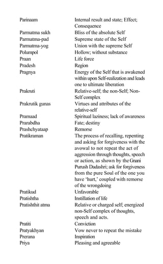 Parinaam Internal result and state; Effect;
Consequence
Parmatma sukh Bliss of the absolute Self
Parmatma-pad Supreme state of the Self
Parmatma-yog Union with the supreme Self
Polumpol Hollow; without substance
Praan Life force
Pradesh Region
Pragnya Energy of the Self that is awakened
within upon Self-realization and leads
one to ultimate liberation
Prakruti Relative-self; the non-Self; Non-
Self complex
Prakrutik gunas Virtues and attributes of the
relative-self
Pramaad Spiritual laziness; lack of awareness
Prarabdha Fate; destiny
Prashchyataap Remorse
Pratikraman The process of recalling, repenting
and asking for forgiveness with the
avowal to not repeat the act of
aggression through thoughts, speech
or action, as shown by theGnani
Purush Dadashri; ask for forgiveness
from the pure Soul of the one you
have ‘hurt,’ coupled with remorse
of the wrongdoing
Pratikud Unfavorable
Pratishtha Instillation of life
Pratishthit atma Relative or charged self; energized
non-Self complex of thoughts,
speech and acts.
Pratiti Conviction
Pratyakhyan Vow never to repeat the mistake
Prerana Inspiration
Priya Pleasing and agreeable
 
