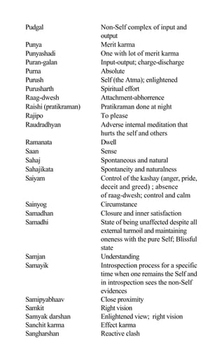 Pudgal Non-Self complex of input and
output
Punya Merit karma
Punyashadi One with lot of merit karma
Puran-galan Input-output; charge-discharge
Purna Absolute
Purush Self (the Atma); enlightened
Purusharth Spiritual effort
Raag-dwesh Attachment-abhorrence
Raishi (pratikraman) Pratikraman done at night
Rajipo To please
Raudradhyan Adverse internal meditation that
hurts the self and others
Ramanata Dwell
Saan Sense
Sahaj Spontaneous and natural
Sahajikata Spontaneity and naturalness
Saiyam Control of the kashay (anger, pride,
deceit and greed) ; absence
of raag-dwesh; control and calm
Sainyog Circumstance
Samadhan Closure and inner satisfaction
Samadhi State of being unaffected despite all
external turmoil and maintaining
oneness with the pure Self; Blissful
state
Samjan Understanding
Samayik Introspection process for a specific
time when one remains the Self and
in introspection sees the non-Self
evidences
Samipyabhaav Close proximity
Samkit Right vision
Samyak darshan Enlightened view; right vision
Sanchit karma Effect karma
Sangharshan Reactive clash
 