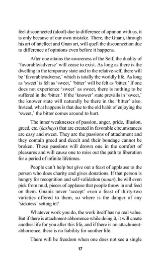 feel disconnected (aloof) due to difference of opinion with us, it
is only because of our own mistake. There, the Gnani, through
his art of intellect and Gnan art, will quell the disconnection due
to difference of opinions even before it happens.
After one attains the awareness of the Self, the duality of
‘favorable/adverse’ will cease to exist. As long as there is the
dwelling in the temporary state and in the relative-self, there will
be ‘favorable/adverse,’ which is totally the worldly life. As long
as ‘sweet’ is felt as ‘sweet,’ ‘bitter’ will be felt as ‘bitter.’ If one
does not experience ‘sweet’ as sweet, there is nothing to be
suffered in the ‘bitter.’ If the ‘knower’ state prevails in ‘sweet,’
the knower state will naturally be there in the ‘bitter’ also.
Instead, what happens is that due to the old habit of enjoying the
‘sweet,’ the bitter comes around to hurt.
The inner weaknesses of passion, anger, pride, illusion,
greed, etc. (kashays) that are created in favorable circumstances
are easy and sweet. They are the passions of attachment and
they contain greed and deceit and their bondage cannot be
broken. These passions will drown one in the comfort of
pleasures and will cause one to miss out the path to liberation
for a period of infinite lifetimes.
People can’t help but give out a feast of applause to the
person who does charity and gives donations. If that person is
hungry for recognition and self-validation (maan), he will even
pick from mud, pieces of applause that people throw in and feed
on them. Gnanis never ‘accept’ even a feast of thirty-two
varieties offered to them, so where is the danger of any
‘sickness’ setting in?
Whatever work you do, the work itself has no real value.
But if there is attachment-abhorrence while doing it, it will create
another life for you after this life, and if there is no attachment-
abhorrence, there is no liability for another life.
There will be freedom when one does not see a single
17
 