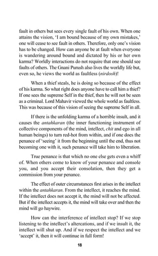 fault in others but sees every single fault of his own. When one
attains the vision, ‘I am bound because of my own mistakes,’
one will cease to see fault in others. Therefore, only one’s vision
has to be changed. How can anyone be at fault when everyone
is wandering around bound and dictated by his or her own
karma? Worldly interactions do not require that one should see
faults of others. The Gnani Purush also lives the worldly life but,
even so, he views the world as faultless (nirdosh)!
When a thief steals, he is doing so because of the effect
of his karma. So what right does anyone have to call him a thief?
If one sees the supreme Self in the thief, then he will not be seen
as a criminal. Lord Mahavir viewed the whole world as faultless.
This was because of this vision of seeing the supreme Self in all.
If there is the unfolding karma of a horrible insult, and it
causes the antahkaran (the inner functioning instrument of
collective components of the mind, intellect, chit and ego in all
human beings) to turn red-hot from within, and if one does the
penance of ‘seeing’ it from the beginning until the end, thus not
becoming one with it, such penance will take him to liberation.
True penance is that which no one else gets even a whiff
of. When others come to know of your penance and console
you, and you accept their consolation, then they get a
commission from your penance.
The effect of outer circumstances first arises in the intellect
within the antahkaran. From the intellect, it reaches the mind.
If the intellect does not accept it, the mind will not be affected.
But if the intellect accepts it, the mind will take over and then the
mind will go haywire.
How can the interference of intellect stop? If we stop
listening to the intellect’s altercations, and if we insult it, the
intellect will shut up. And if we respect the intellect and we
‘accept’ it, then it will continue in full form!
18
 
