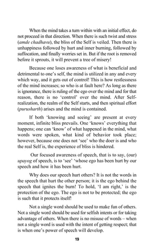 When the mind takes a turn within with an initial effect, do
not proceed in that direction. When there is such twist and stress
(amde chadhavu), the bliss of the Self is veiled. Then there is
unhappiness followed by hurt and inner burning, followed by
suffocation, and finally worries set in. But if the root is removed
before it sprouts, it will prevent a tree of misery!
Because one loses awareness of what is beneficial and
detrimental to one’s self, the mind is utilized in any and every
which way, and it gets out of control! This is how restlessness
of the mind increases; so who is at fault here? As long as there
is ignorance, there is ruling of the ego over the mind and for that
reason, there is no ‘control’ over the mind. After Self-
realization, the realm of the Self starts, and then spiritual effort
(purusharth) arises and the mind is contained.
If both ‘knowing and seeing’ are present at every
moment, infinite bliss prevails. One ‘knows’ everything that
happens; one can ‘know’ of what happened in the mind, what
words were spoken, what kind of behavior took place;
however, because one does not ‘see’ who the doer is and who
the real Self is, the experience of bliss is hindered.
Our focused awareness of speech, that is to say, (our)
upayog of speech, is to ‘see’ ‘whose ego has been hurt by our
speech and how it has been hurt.
Why does our speech hurt others? It is not the words in
the speech that hurt the other person; it is the ego behind the
speech that ignites the burn! To hold, ‘I am right,’ is the
protection of the ego. The ego is not to be protected; the ego
is such that it protects itself!
Not a single word should be used to make fun of others.
Not a single word should be used for selfish intents or for taking
advantage of others. When there is no misuse of words – when
not a single word is used with the intent of getting respect; that
is when one’s power of speech will develop.
19
 