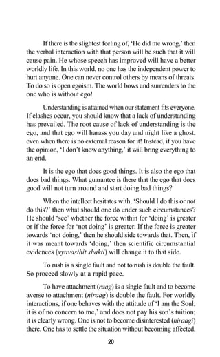 If there is the slightest feeling of, ‘He did me wrong,’ then
the verbal interaction with that person will be such that it will
cause pain. He whose speech has improved will have a better
worldly life. In this world, no one has the independent power to
hurt anyone. One can never control others by means of threats.
To do so is open egoism. The world bows and surrenders to the
one who is without ego!
Understanding is attained when our statement fits everyone.
If clashes occur, you should know that a lack of understanding
has prevailed. The root cause of lack of understanding is the
ego, and that ego will harass you day and night like a ghost,
even when there is no external reason for it! Instead, if you have
the opinion, ‘I don’t know anything,’ it will bring everything to
an end.
It is the ego that does good things. It is also the ego that
does bad things. What guarantee is there that the ego that does
good will not turn around and start doing bad things?
When the intellect hesitates with, ‘Should I do this or not
do this?’ then what should one do under such circumstances?
He should ‘see’ whether the force within for ‘doing’ is greater
or if the force for ‘not doing’ is greater. If the force is greater
towards ‘not doing,’ then he should side towards that. Then, if
it was meant towards ‘doing,’ then scientific circumstantial
evidences (vyavasthit shakti) will change it to that side.
To rush is a single fault and not to rush is double the fault.
So proceed slowly at a rapid pace.
To have attachment (raag) is a single fault and to become
averse to attachment (niraag) is double the fault. For worldly
interactions, if one behaves with the attitude of ‘I am the Soul;
it is of no concern to me,’ and does not pay his son’s tuition;
it is clearly wrong. One is not to become disinterested (niraagi)
there. One has to settle the situation without becoming affected.
20
 