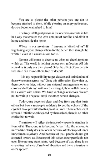 You are to please the other person; you are not to
become attached to them. While pleasing an angry policeman,
do you become attached to him?
The truly intelligent person is the one who interacts in life
in a way that creates the least amount of conflict and clash at
home and outside the home.
Where is our greatness if anyone is afraid of us? If
frightening anyone changes them for the better, then it might be
worth it even if it causes a loss for us!
No one will come to deceive us when no deceit remains
within us. This world is nothing but our own reflection. All this
around us is only our own photo! Only the effect of our deceit-
free state can make others free of deceit!
‘It is my responsibility to get closure and satisfaction of
those who come across me.’ Once this affirmation fits within us,
then sooner or later, without any external arrangements or any
ego-based efforts and with our own insight, there will definitely
be a closure with others. We have to change ourselves. We are
not to wait in a ‘queue’ until the other person changes.
Today, one becomes clean and free from ego that hurts
others but how can people suddenly forget the echoes of the
ego that have prevailed to this point in time? Those echoes will
remain. Until those echoes end by themselves, there is no other
choice but to wait.
The mirror will reflect the image of whoever is standing in
front of it. Thus, one is to become ‘clear’ like the mirror. A
mirror-like clarity does not occur because of blockage of inner
impediments (atkan). And because of that, people do not get
attracted toward us. Because of this atkan, other people do not
even like our true statements. And because of that, there is no
emanating radiance of smile of liberation and there is tension in
one’s speech!
21
 