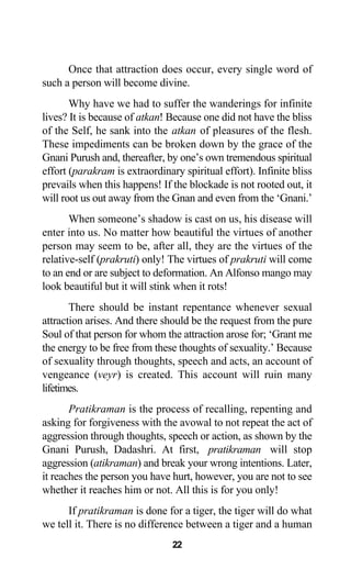Once that attraction does occur, every single word of
such a person will become divine.
Why have we had to suffer the wanderings for infinite
lives? It is because of atkan! Because one did not have the bliss
of the Self, he sank into the atkan of pleasures of the flesh.
These impediments can be broken down by the grace of the
Gnani Purush and, thereafter, by one’s own tremendous spiritual
effort (parakram is extraordinary spiritual effort). Infinite bliss
prevails when this happens! If the blockade is not rooted out, it
will root us out away from the Gnan and even from the ‘Gnani.’
When someone’s shadow is cast on us, his disease will
enter into us. No matter how beautiful the virtues of another
person may seem to be, after all, they are the virtues of the
relative-self (prakruti) only! The virtues of prakruti will come
to an end or are subject to deformation. An Alfonso mango may
look beautiful but it will stink when it rots!
There should be instant repentance whenever sexual
attraction arises. And there should be the request from the pure
Soul of that person for whom the attraction arose for; ‘Grant me
the energy to be free from these thoughts of sexuality.’ Because
of sexuality through thoughts, speech and acts, an account of
vengeance (veyr) is created. This account will ruin many
lifetimes.
Pratikraman is the process of recalling, repenting and
asking for forgiveness with the avowal to not repeat the act of
aggression through thoughts, speech or action, as shown by the
Gnani Purush, Dadashri. At first, pratikraman will stop
aggression (atikraman) and break your wrong intentions. Later,
it reaches the person you have hurt, however, you are not to see
whether it reaches him or not. All this is for you only!
If pratikraman is done for a tiger, the tiger will do what
we tell it. There is no difference between a tiger and a human
22
 