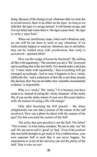 being. Because of the change in our vibrations (that we emit due
to pratikraman), there is an effect on the tiger. As long as we
hold that ‘the tiger is a savage animal,’ it will remain savage, and
if in our belief and vision there is ‘the tiger is pure Soul,’ the tiger
is verily a ‘pure Soul.’
When our interference stops, when such vibrations stop,
no one will be out there to send us any vibrations. If we
inadvertently happen to send out vibrations due to old habits,
they can be washed away with pratikraman; that verily is
purusharth - spiritual effort!
How can the wedge of karma be fractured? ‘By settling
all files with equanimity.’ The moment you see a ‘file’ (everyone
and everything that is the non-Self), You should make a decision
of, ‘I must settle with equanimity,’ then everything will get
arranged accordingly. And in case it happens to be a ‘sticky
(difficult) file,’ and a settlement of that file is not done despite
this decision, then You are not liable; here ‘scientific circumstantial
evidence’ is responsible.
Why is a “sticky” file ‘sticky’? It is because you have
made it so. Instead of seeing the ‘sticky character’ of the sticky
file, if you see the sticky nature of your own file (your relative-
self), the manner of seeing a file will change!
Only after becoming the Self (purush – the Atma;
enlightened), can one take a picture of the nature of the self
(prakruti). How can a photo be taken with the camera of the
ego? For that you need the camera of the Self.
The entity that gets puzzled is not the Self. The belief,
‘This is mine,’ is what makes mistakes. We are to only ‘see’ the
self. We are not to call it ‘good’ or ‘bad.’ Even if the prakruti
(the non-Self) attempts to get stuck to You a million times, your
own supreme Self is such that it can never happen. No
experiment or event of the universe can soil the purity of the
Self. That is who we are!
23
 
