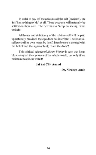 In order to pay off the accounts of the self (prakruti), the
Self has nothing to ‘do’ at all. Those accounts will naturally be
settled on their own. The Self has to ‘keep on seeing’ what
unfolds!
All losses and deficiency of the relative-self will be paid
up naturally provided the ego does not interfere! The relative-
self pays off its own losses by itself. Interference is created with
the belief and the approach of, ‘I am the doer’!
This spiritual science of Akram Vignan is such that it can
blow away all the cyclones of the whole world, but only if we
maintain steadiness with it!
Jai Sat Chit Anand
- Dr. Niruben Amin
24
 