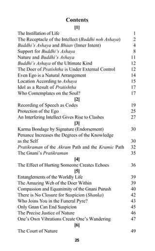 Contents
[1]
The Instillation of Life 1
The Receptacle of the Intellect (Buddhi noh Ashaya) 2
Buddhi’s Ashaya and Bhaav (Inner Intent) 4
Support for Buddhi’s Ashaya 8
Nature and Buddhi’s Ashaya 11
Buddhi’s Ashaya of the Ultimate Kind 12
The Doer of Pratishtha is Under External Control 12
Even Ego is a Natural Arrangement 14
Location According to Ashaya 15
Idol as a Result of Pratishtha 17
Who Contemplates on the Soul? 17
[2]
Recording of Speech as Codes 19
Protection of the Ego 25
An Interfering Intellect Gives Rise to Clashes 27
[3]
Karma Bondage by Signature (Endorsement) 30
Penance Increases the Degrees of the Knowledge
as the Self 30
Pratikraman of the Akram Path and the Kramic Path 32
The Gnani’s Pratikraman 35
[4]
The Effect of Hurting Someone Creates Echoes 36
[5]
Entanglements of the Worldly Life 39
The Amazing Web of the Doer Within 39
Compassion and Equanimity of the Gnani Purush 40
There is No Closure for Suspicion (Shanka) 42
Who Joins You in the Funeral Pyre? 43
Only Gnan Can End Suspicion 45
The Precise Justice of Nature 46
One’s Own Vibrations Create One’s Wandering 47
[6]
The Court of Nature 49
25
 
