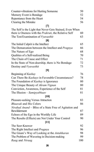 Counter-vibrations for Hurting Someone 50
Memory Event is Bondage 52
Repentance from the Heart 54
Clearing the Mistake 56
[7]
The Self is the Light that Never Gets Stained, Even When
there is Oneness with the Prakruti, the Relative Self 60
The Test/Examination of Vyavasthit 63
[8]
The Initial Culprit is the Intellect 65
The Demarcation between the Intellect and Pragnya 66
The Nature of Ego 68
Qualities of a Self-realized Being 70
The Chain of Cause and Effect 71
In the State of Non-doership, there is No Bondage 72
Destiny and Vyavasthit 73
[9]
Beginning of Kashay 76
Can There Be Kashays in Favorable Circumstances? 78
The Foundation of Kashay is Ignorance 80
The Unique Beauty of Akram Vignan 80
Conviction, Awareness, Experience of the Self 81
The Illusion – Samipyabhaav 81
[10]
Pleasure-seeking Versus Attraction 83
Bhaavak and His Colors 86
Nirakud Anand – Bliss of a State Free of Agitation and
Bewilderment 87
Echoes of the Ego in the Worldly Life 89
The Results (Effects) are Not Under Your Control 90
[11]
The Seer-Knower 92
The Right Intellect and Pragnya 96
The Gnani’s Way of Looking at the Antahkaran 98
The Problem of Wavering in Decision-making 99
Raag and Niraag 100
26
 