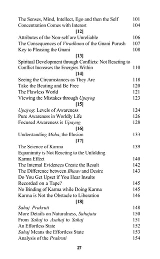 The Senses, Mind, Intellect, Ego and then the Self 101
Concentration Comes with Interest 104
[12]
Attributes of the Non-self are Unreliable 106
The Consequences of Viradhana of the Gnani Purush 107
Key to Pleasing the Gnani 108
[13]
Spiritual Development through Conflicts: Not Reacting to
Conflict Increases the Energies Within 110
[14]
Seeing the Circumstances as They Are 118
Take the Beating and Be Free 120
The Flawless World 121
Viewing the Mistakes through Upayog 123
[15]
Upayog: Levels of Awareness 124
Pure Awareness in Worldly Life 126
Focused Awareness is Upayog 128
[16]
Understanding Moha, the Illusion 133
[17]
The Science of Karma 139
Equanimity is Not Reacting to the Unfolding
Karma Effect 140
The Internal Evidences Create the Result 142
The Difference between Bhaav and Desire 143
Do You Get Upset if You Hear Insults
Recorded on a Tape? 145
No Binding of Karma while Doing Karma 145
Karma is Not the Obstacle to Liberation 146
[18]
Sahaj Prakruti 148
More Details on Naturalness, Sahajata 150
From Sahaj to Asahaj to Sahaj 151
An Effortless State 152
Sahaj Means the Effortless State 153
Analysis of the Prakruti 154
27
 