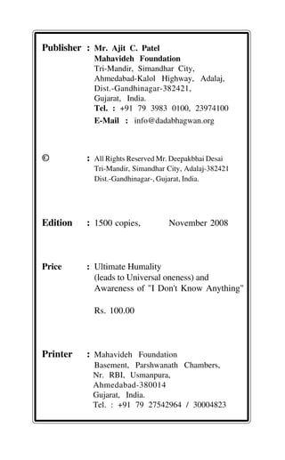 Publisher : Mr. Ajit C. Patel
Mahavideh Foundation
Tri-Mandir, Simandhar City,
Ahmedabad-Kalol Highway, Adalaj,
Dist.-Gandhinagar-382421,
Gujarat, India.
Tel. : +91 79 3983 0100, 23974100
E-Mail : info@dadabhagwan.org
© : All Rights Reserved Mr. Deepakbhai Desai
Tri-Mandir, Simandhar City, Adalaj-382421
Dist.-Gandhinagar-, Gujarat, India.
Edition : 1500 copies, November 2008
Price : Ultimate Humality
(leads to Universal oneness) and
Awareness of "I Don't Know Anything"
Rs. 100.00
Printer : Mahavideh Foundation
Basement, Parshwanath Chambers,
Nr. RBI, Usmanpura,
Ahmedabad-380014
Gujarat, India.
Tel. : +91 79 27542964 / 30004823
 