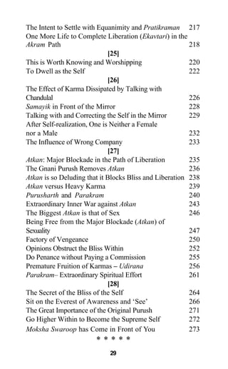 The Intent to Settle with Equanimity and Pratikraman 217
One More Life to Complete Liberation (Ekavtari) in the
Akram Path 218
[25]
This is Worth Knowing and Worshipping 220
To Dwell as the Self 222
[26]
The Effect of Karma Dissipated by Talking with
Chandulal 226
Samayik in Front of the Mirror 228
Talking with and Correcting the Self in the Mirror 229
After Self-realization, One is Neither a Female
nor a Male 232
The Influence of Wrong Company 233
[27]
Atkan: Major Blockade in the Path of Liberation 235
The Gnani Purush Removes Atkan 236
Atkan is so Deluding that it Blocks Bliss and Liberation 238
Atkan versus Heavy Karma 239
Purusharth and Parakram 240
Extraordinary Inner War against Atkan 243
The Biggest Atkan is that of Sex 246
Being Free from the Major Blockade (Atkan) of
Sexuality 247
Factory of Vengeance 250
Opinions Obstruct the Bliss Within 252
Do Penance without Paying a Commission 255
Premature Fruition of Karmas – Udirana 256
Parakram– Extraordinary Spiritual Effort 261
[28]
The Secret of the Bliss of the Self 264
Sit on the Everest of Awareness and ‘See’ 266
The Great Importance of the Original Purush 271
Go Higher Within to Become the Supreme Self 272
Moksha Swaroop has Come in Front of You 273
* * * * *
29
 