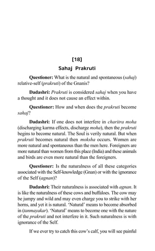 148 Aptavani-6
[18]
Sahaj Prakruti
Questioner: What is the natural and spontaneous (sahaj)
relative-self (prakruti) of the Gnanis?
Dadashri: Prakruti is considered sahaj when you have
a thought and it does not cause an effect within.
Questioner: How and when does the prakruti become
sahaj?
Dadashri: If one does not interfere in charitra moha
(discharging karma effects, discharge moha), then the prakruti
begins to become natural. The Soul is verily natural. But when
prakruti becomes natural then moksha occurs. Women are
more natural and spontaneous than the men here. Foreigners are
more natural than women from this place (India) and these animals
and birds are even more natural than the foreigners.
Questioner: Is the naturalness of all these categories
associated with the Self-knowledge (Gnan) or with the ignorance
of the Self (agnan)?
Dadashri: Their naturalness is associated with agnan. It
is like the naturalness of these cows and buffaloes. The cow may
be jumpy and wild and may even charge you to strike with her
horns, and yet it is natural. ‘Natural’ means to become absorbed
in (tanmayakar). ‘Natural’ means to become one with the nature
of the prakruti and not interfere in it. Such naturalness is with
ignorance of the Self.
If we ever try to catch this cow’s calf, you will see painful
 