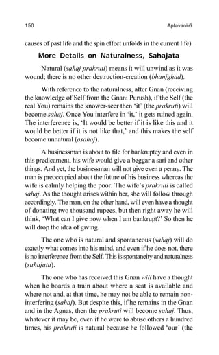 150 Aptavani-6
causes of past life and the spin effect unfolds in the current life).
More Details on Naturalness, Sahajata
Natural (sahaj prakruti) means it will unwind as it was
wound; there is no other destruction-creation (bhanjghad).
With reference to the naturalness, after Gnan (receiving
the knowledge of Self from the Gnani Purush), if the Self (the
real You) remains the knower-seer then ‘it’ (the prakruti) will
become sahaj. Once You interfere in ‘it,’ it gets ruined again.
The interference is, ‘It would be better if it is like this and it
would be better if it is not like that,’ and this makes the self
become unnatural (asahaj).
A businessman is about to file for bankruptcy and even in
this predicament, his wife would give a beggar a sari and other
things. And yet, the businessman will not give even a penny. The
man is preoccupied about the future of his business whereas the
wife is calmly helping the poor. The wife’s prakruti is called
sahaj. As the thought arises within her, she will follow through
accordingly. The man, on the other hand, will even have a thought
of donating two thousand rupees, but then right away he will
think, ‘What can I give now when I am bankrupt?’ So then he
will drop the idea of giving.
The one who is natural and spontaneous (sahaj) will do
exactly what comes into his mind, and even if he does not, there
is no interference from the Self. This is spontaneity and naturalness
(sahajata).
The one who has received this Gnan will have a thought
when he boards a train about where a seat is available and
where not and, at that time, he may not be able to remain non-
interfering (sahaj). But despite this, if he remains in the Gnan
and in the Agnas, then the prakruti will become sahaj. Thus,
whatever it may be, even if he were to abuse others a hundred
times, his prakruti is natural because he followed ‘our’ (the
 
