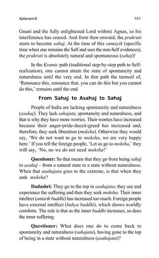 Aptavani-6 151
Gnani and the fully enlightened Lord within) Agnas, so his
interference has ceased. And from then onward, the prakruti
starts to become sahaj. At the time of this samayik (specific
time when one remains the Self and sees the non-Self evidences),
the prakruti is absolutely natural and spontaneous (sahaj)!
In the Kramic path (traditional step-by-step path to Self-
realization), one cannot attain the state of spontaneity and
naturalness until the very end. In that path the turmoil of,
‘Renounce this, renounce that, you can do this but you cannot
do this,’ remains until the end.
From Sahaj to Asahaj to Sahaj
People of India are lacking spontaneity and naturalness
(asahaj). They lack sahajata, spontaneity and naturalness, and
that is why they have more worries. Their worries have increased
because their anger-pride-deceit-greed has increased and,
therefore, they seek liberation (moksha). Otherwise they would
say, ‘We do not want to go to moksha, we are very happy
here.’ If you tell the foreign people, ‘Let us go to moksha,’ they
will say, ‘No, no we do not need moksha!’
Questioner: So that means that they go from being sahaj
to asahaj – from a natural state to a state without naturalness.
When that asahajata goes to the extreme, is that when they
seek moksha?
Dadashri: They go to the top in asahajata; they see and
experience the suffering and then they seek moksha. Their inner
intellect (antarik buddhi) has increased too much. Foreign people
have external intellect (bahya buddhi), which shows worldly
comforts. The rule is that as the inner buddhi increases, so does
the inner suffering.
Questioner: What does one do to come back to
spontaneity and naturalness (sahajata), having gone to the top
of being in a state without naturalness (asahajata)?
 
