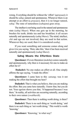 Aptavani-6 153
wrong. Everything should be without the ‘effort’ (aprayaas); it
should be sahaj, natural and spontaneous. Whenever there is an
attempt at an effort (a prayaas), then it is no longer natural,
sahaj. The state of naturalness (sahajata) goes away.
The intellect is not being used in the natural and spontaneous
state (sahaj bhaav). When one gets up in the morning, he
brushes his teeth, drinks tea and has breakfast; it all occurs
naturally and spontaneously (sahaj bhave). The mind, intellect,
chit and ego are not involved; they are used in that action.
Whenever they are used, then it is considered asahaj.
If you want something and someone comes along and
gives it to you saying, ‘Here, take this,’ then it has been received
naturally and spontaneously (sahaj bhave).
Sahaj Means the Effortless State
Questioner: If even liberation (moksha) comes naturally
and spontaneously, why then is it necessary for one to make an
effort for it?
Dadashri: No one makes an effort at all. One simply
affirms the ego saying, ‘I made the effort.’
Questioner: I came here to this satsang; was it not
making the effort that brought me here?
Dadashri: That is what you believe, that you are making
the effort. But you came here naturally. I know that, but you do
not. Your egoism shows you that, ‘It happened because I was
there.’ In reality, all activities are occurring naturally, according
to their own nature (swabhavik).
Questioner: Then there is nothing worth doing, is there?
Dadashri: There is no such thing as ‘worth doing,’ and
there is no such thing as ‘not worth doing.’ This world is worth
‘knowing.’
Questioner: ‘Knowing,’ in what way?
 