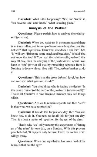154 Aptavani-6
Dadashri: ‘What is this happening?’ ‘See’ and ‘know’ it.
You have to ‘see’ and ‘know’ ‘what is taking place.’
Analysis of the Prakruti
Questioner: Please explain how to analyze the relative-
self (prakruti).
Dadashri: When you wake up in the morning and there
is an inner calling out for a cup of tea or something else, can You
not tell? That is prakruti. Then what else does it ask for? Then
‘it’ will say, ‘Bring me some snack and breakfast.’ Would You
not know that too? If You ‘see’ the relative-self (prakruti) this
way all day, then the analysis of the prakruti will occur. You
have to ‘see’ (jovoo) all that by remaining separate from it.
Nothing is done with our free will. The prakruti makes us do
it.
Questioner: This is at the gross (sthool) level, but how
can we ‘see’ what goes on, inside?
Dadashri: You should see who is having the desire: ‘Is
this desire ‘mine’ (of the Self) or the prakruti’s (relative-self)?’
That is all You have to ‘see’ because there are only two things
within.
Questioner: Are we to remain separate and then ‘see’?
Is that what we have to practice?
Dadashri: If You do this for just one day, then You will
know how to do it. You need to do all this for just one day.
Then it is just a matter of repetition for the rest of the days.
That is why ‘we’ tell you to try this experiment of ‘letting
go of the reins’ for one day, on a Sunday. With this process
your belief of, ‘It happens only because I have the control of it,’
will go away.
Questioner: When one says that he has taken hold of the
reins, is that not the ego?
 