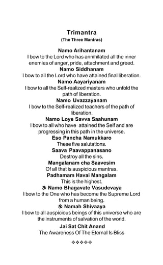 Trimantra
(The Three Mantras)
Namo Arihantanam
I bow to the Lord who has annihilated all the inner
enemies of anger, pride, attachment and greed.
Namo Siddhanam
I bow to all the Lord who have attained final liberation.
Namo Aayariyanam
I bow to all the Self-realized masters who unfold the
path of liberation.
Namo Uvazzayanam
I bow to the Self-realized teachers of the path of
liberation.
Namo Loye Savva Saahunam
I bow to all who have attained the Self and are
progressing in this path in the universe.
Eso Pancha Namukkaro
These five salutations.
Saava Paavappanasano
Destroy all the sins.
Mangalanam cha Saavesim
Of all that is auspicious mantras.
Padhamam Havai Mangalam
This is the highest.
C
C
C
C
C Namo Bhagavate Vasudevaya
I bow to the One who has become the Supreme Lord
from a human being.
C
C
C
C
C Namah Shivaaya
I bow to all auspicious beings of this universe who are
the instruments of salvation of the world.
Jai Sat Chit Anand
The Awareness Of The Eternal Is Bliss
™™™™™
 