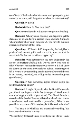 Aptavani-6 157
(swabhav). If the local authorities come and open up the gutter
around your home, will the gutter not show its nature (stink)?
Questioner: It will.
Dadashri: How do You view that?
Questioner: Remain as knower-seer (gnata-drashta).
Dadashri: When you are relaxing, you happen to get the
stench of it, so you have to remain gnata-drashta. Similarly
when ‘gutters’ show up in the prakruti, you have to maintain
awareness (jagruti) at that time.
Questioner: If ‘I—the Self’ keep seeing the ‘neighbor’s
prakruti and do not guide and correct it, how can that be
acceptable? Is that not considered hypocrisy?
Dadashri: What authority do You have to guide it? You
are not to interfere (dakhal) in it. Do you know who runs all
this? We do not run it and neither do we correct it. It is all under
the control of vyavasthit. So what is the point of interfering with
it? If we try to do something that is not our dharma (inherent
in our nature, swabhav), we will give rise to something else
(pardharma).
Questioner: Will the wrong, hurtful conduct stop in this
life through Gnan or not?
Dadashri: It might. If you do what the Gnani Purush tells
you, then it can happen within five to ten years! You know, it
can also happen within a year or so! The Gnani Purush is
considered the Lord of three worlds (celestial – devlok; human
– madhyalok; and underworlds – paatadlok). What is not
possible in his presence? Can anything be left behind, unfinished?
You have to sit with Dada and understand everything. You
have to make time for satsang.
‘We are thirsty for Keval Gnan, we will give this life for ‘Dada’
 