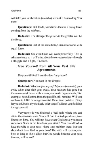 Aptavani-6 159
will take you to liberation (moksha), even if it has to drag You
there!
Questioner: But, Dada, sometimes there is a heavy force
coming from the prakruti.
Dadashri: The stronger the prakruti, the greater will be
the force.
Questioner: But, at the same time, Gnan also works with
equal force.
Dadashri: Yes, even Gnan will work powerfully. This is
Akram science so it will bring about the correct solution – through
a struggle and a fight, if needed.
Free Yourself from All Your Past Life
Agreements
Do you still feel ‘I am the doer’ anymore?
Questioner: Not even in my dreams.
Dadashri: What are you saying? My-ness (mamata) goes
away when doer-ship goes away. Your mamata has gone but
the mamata of those with whom you made ‘agreements,’ for
example, bound karma from the past life, still remains. Will you
not have to fulfill those agreements? There is no problem if they
let you off, but is anyone likely to let you off without you fulfilling
the agreement?
Very rarely do you find such a ‘real path’ where you can
attain the absolute state. You will find true independence, true
liberation here. You will not have even God above you (as a
superior). Such is the freedom you attain! You can afford to
have the wife as your boss – there is no problem there. But you
should not have God as your boss! The wife will remain your
boss as long as she is alive, but God would become your boss
forever, will he not?
 