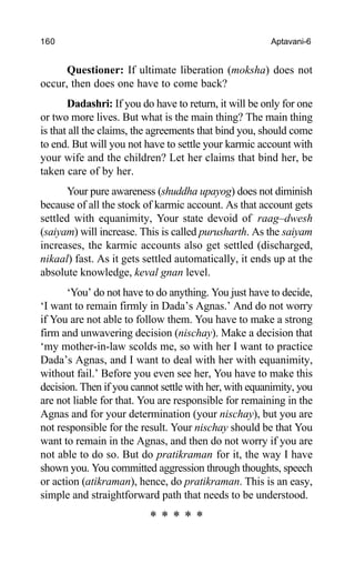 160 Aptavani-6
Questioner: If ultimate liberation (moksha) does not
occur, then does one have to come back?
Dadashri: If you do have to return, it will be only for one
or two more lives. But what is the main thing? The main thing
is that all the claims, the agreements that bind you, should come
to end. But will you not have to settle your karmic account with
your wife and the children? Let her claims that bind her, be
taken care of by her.
Your pure awareness (shuddha upayog) does not diminish
because of all the stock of karmic account. As that account gets
settled with equanimity, Your state devoid of raag–dwesh
(saiyam) will increase. This is called purusharth. As the saiyam
increases, the karmic accounts also get settled (discharged,
nikaal) fast. As it gets settled automatically, it ends up at the
absolute knowledge, keval gnan level.
‘You’ do not have to do anything. You just have to decide,
‘I want to remain firmly in Dada’s Agnas.’ And do not worry
if You are not able to follow them. You have to make a strong
firm and unwavering decision (nischay). Make a decision that
‘my mother-in-law scolds me, so with her I want to practice
Dada’s Agnas, and I want to deal with her with equanimity,
without fail.’ Before you even see her, You have to make this
decision. Then if you cannot settle with her, with equanimity, you
are not liable for that. You are responsible for remaining in the
Agnas and for your determination (your nischay), but you are
not responsible for the result. Your nischay should be that You
want to remain in the Agnas, and then do not worry if you are
not able to do so. But do pratikraman for it, the way I have
shown you. You committed aggression through thoughts, speech
or action (atikraman), hence, do pratikraman. This is an easy,
simple and straightforward path that needs to be understood.
* * * * *
 