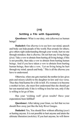 Aptavani-6 161
[19]
Settling a File with Equanimity
Questioner: What is our duty, role (dharma) as human
beings?
Dadashri: Our dharma is to see how our mind, speech
and body can help people of the world. Run errands for others;
give others right understanding through your words, hurt no one
through mistakes; that is dharma. Do not hurt any living beings
(jiva). Take a vow to abstain from hurting all living beings; if this
is not possible, then take a vow to abstain from hurting human
beings. And if you have taken a vow to abstain from hurting
human beings, then take a vow, ‘Let no living being be hurt
through my mind, speech and body.’ This is all the dharma you
have to understand.
Otherwise, when one gets married, the mother-in-law gives
pain and misery (dukh) to the daughter-in-law and vice versa.
Thus they bind karma for a life in hell. If a woman is to become
a mother-in-law, she must first understand that she should get
her son married only if she is willing to lose her son, only if she
is willing to let go of him.
Has your ‘wishing well’ given results? Have your
expectations been fulfilled?
Questioner: After taking your Gnan, we feel that we too
should flow away just like the holy River Ganges.
Dadashri: Yes, You should flow without affecting (asar)
or hurting anyone. It is not possible to hurt anyone and attain the
ultimate liberation (moksha). If you hurt anyone, he will throw
 