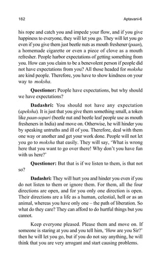 162 Aptavani-6
his rope and catch you and impede your flow, and if you give
happiness to everyone, they will let you go. They will let you go
even if you give them just beetle nuts as mouth freshener (paan),
a homemade cigarette or even a piece of clove as a mouth
refresher. People harbor expectations of getting something from
you. How can you claim to be a benevolent person if people did
not have expectations from you? All those headed for moksha
are kind people. Therefore, you have to show kindness on your
way to moksha.
Questioner: People have expectations, but why should
we have expectations?
Dadashri: You should not have any expectation
(apeksha). It is just that you give them something small, a token
like paan-sopari (beetle nut and beetle leaf people use as mouth
fresheners in India) and move on. Otherwise, he will hinder you
by speaking untruths and ill of you. Therefore, deal with them
one way or another and get your work done. People will not let
you go to moksha that easily. They will say, ‘What is wrong
here that you want to go over there! Why don’t you have fun
with us here?’
Questioner: But that is if we listen to them, is that not
so?
Dadashri: They will hurt you and hinder you even if you
do not listen to them or ignore them. For them, all the four
directions are open, and for you only one direction is open.
Their directions are a life as a human, celestial, hell or as an
animal, whereas you have only one – the path of liberation. So
what do they care? They can afford to do hurtful things but you
cannot.
Keep everyone pleased. Please them and move on. If
someone is staring at you and you tell him, ‘How are you Sir?’
then he will let you go, but if you do not say anything, he will
think that you are very arrogant and start causing problems.
 