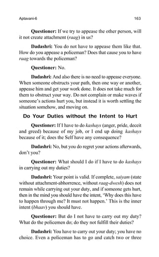 Aptavani-6 163
Questioner: If we try to appease the other person, will
it not create attachment (raag) in us?
Dadashri: You do not have to appease them like that.
How do you appease a policeman? Does that cause you to have
raag towards the policeman?
Questioner: No.
Dadashri: And also there is no need to appease everyone.
When someone obstructs your path, then one way or another,
appease him and get your work done. It does not take much for
them to obstruct your way. Do not complain or make waves if
someone’s actions hurt you, but instead it is worth settling the
situation somehow, and moving on.
Do Your Duties without the Intent to Hurt
Questioner: If I have to do kashays (anger, pride, deceit
and greed) because of my job, or I end up doing kashays
because of it; does the Self have any consequence?
Dadashri: No, but you do regret your actions afterwards,
don’t you?
Questioner: What should I do if I have to do kashays
in carrying out my duties?
Dadashri: Your point is valid. If complete, saiyam (state
without attachment-abhorrence, without raag-dwesh) does not
remain while carrying out your duty, and if someone gets hurt,
then in the mind you should have the intent, ‘Why does this have
to happen through me? It must not happen.’ This is the inner
intent (bhaav) you should have.
Questioner: But do I not have to carry out my duty?
What do the policemen do; do they not fulfill their duties?
Dadashri: You have to carry out your duty; you have no
choice. Even a policeman has to go and catch two or three
 